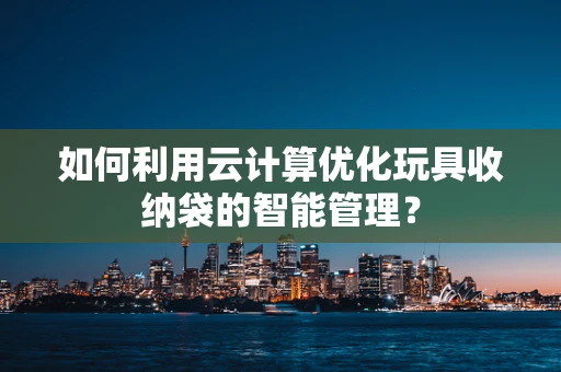 如何利用云计算优化玩具收纳袋的智能管理？