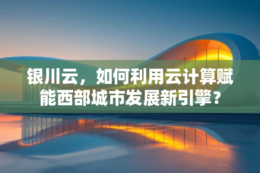 银川云，如何利用云计算赋能西部城市发展新引擎？