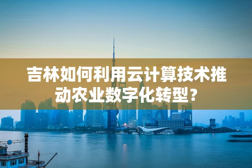 吉林如何利用云计算技术推动农业数字化转型？