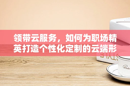 领带云服务，如何为职场精英打造个性化定制的云端形象？