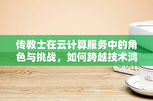 传教士在云计算服务中的角色与挑战，如何跨越技术鸿沟？
