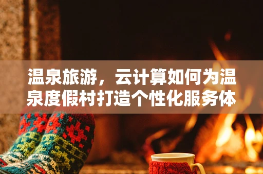 温泉旅游，云计算如何为温泉度假村打造个性化服务体验？