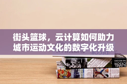 街头篮球，云计算如何助力城市运动文化的数字化升级？