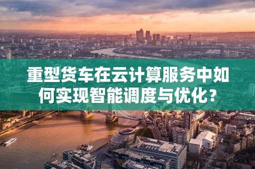重型货车在云计算服务中如何实现智能调度与优化？