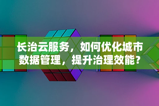 长治云服务，如何优化城市数据管理，提升治理效能？