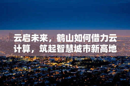 云启未来，鹤山如何借力云计算，筑起智慧城市新高地？