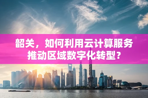 韶关，如何利用云计算服务推动区域数字化转型？