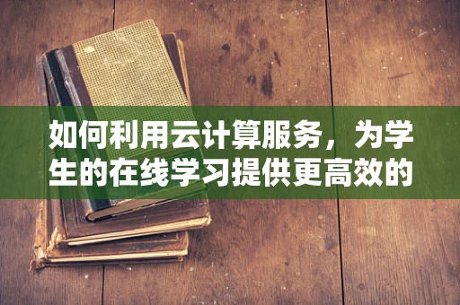 如何利用云计算服务，为学生的在线学习提供更高效的支持？