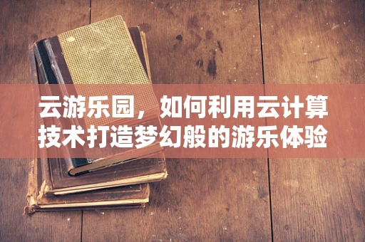 云游乐园，如何利用云计算技术打造梦幻般的游乐体验？