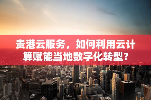 贵港云服务，如何利用云计算赋能当地数字化转型？