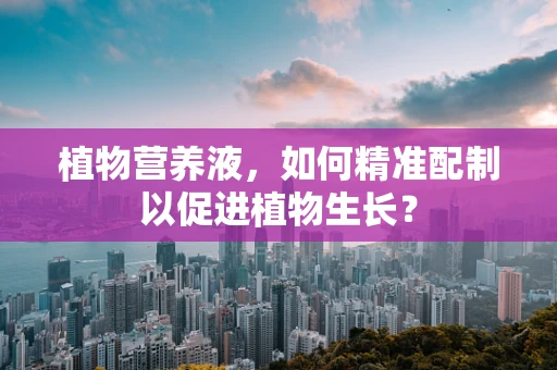 植物营养液，如何精准配制以促进植物生长？