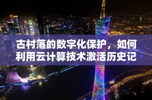 古村落的数字化保护，如何利用云计算技术激活历史记忆？