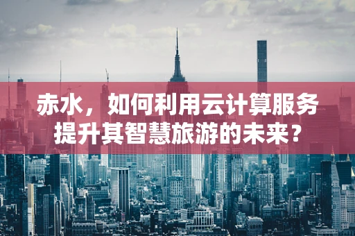赤水，如何利用云计算服务提升其智慧旅游的未来？
