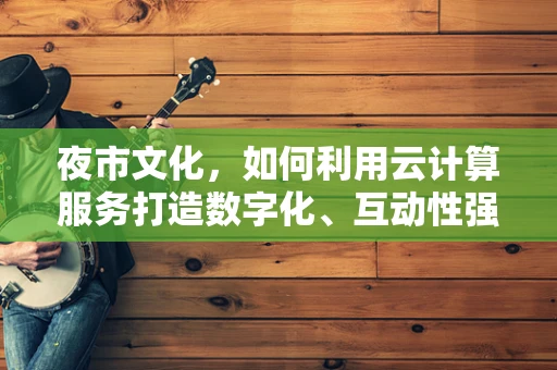 夜市文化，如何利用云计算服务打造数字化、互动性强的新型夜市体验？