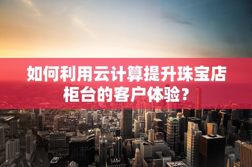 如何利用云计算提升珠宝店柜台的客户体验？