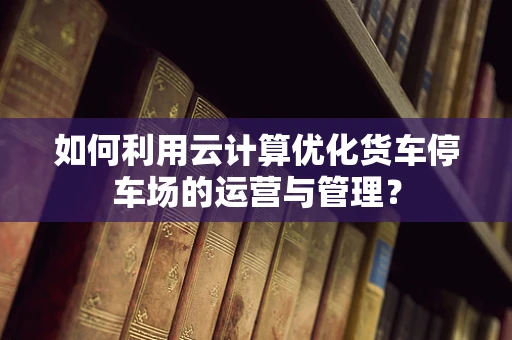 如何利用云计算优化货车停车场的运营与管理？