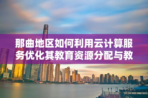 那曲地区如何利用云计算服务优化其教育资源分配与教育质量提升？