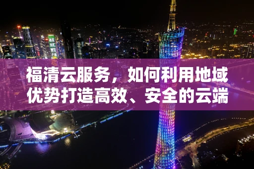 福清云服务，如何利用地域优势打造高效、安全的云端解决方案？