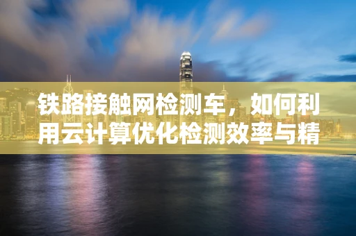 铁路接触网检测车，如何利用云计算优化检测效率与精度？