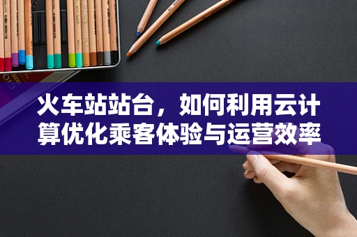 火车站站台，如何利用云计算优化乘客体验与运营效率？