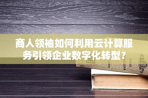 商人领袖如何利用云计算服务引领企业数字化转型？