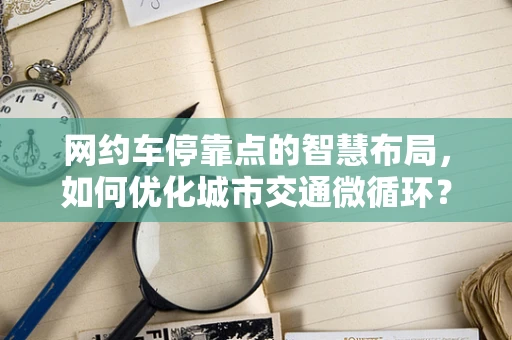 网约车停靠点的智慧布局，如何优化城市交通微循环？