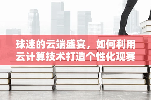球迷的云端盛宴，如何利用云计算技术打造个性化观赛体验？