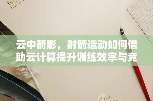 云中箭影，射箭运动如何借助云计算提升训练效率与竞技水平？