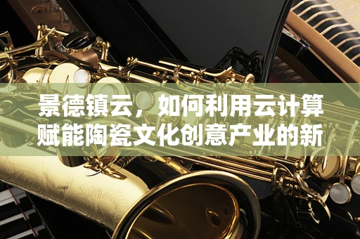 景德镇云，如何利用云计算赋能陶瓷文化创意产业的新飞跃？
