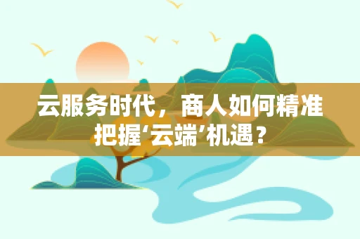 云服务时代，商人如何精准把握‘云端’机遇？