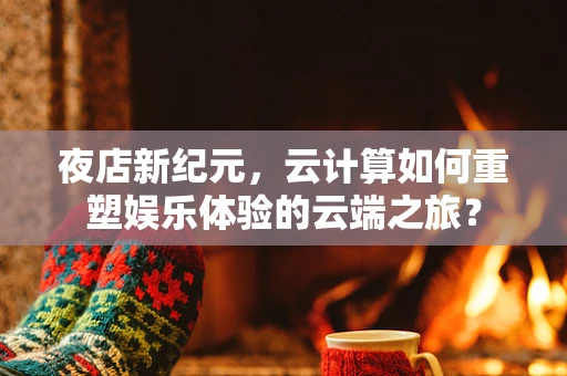 夜店新纪元，云计算如何重塑娱乐体验的云端之旅？