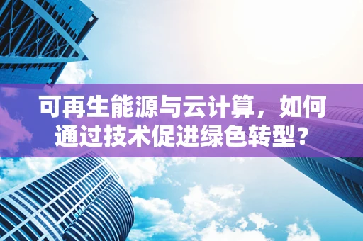 可再生能源与云计算，如何通过技术促进绿色转型？