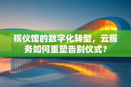 殡仪馆的数字化转型，云服务如何重塑告别仪式？
