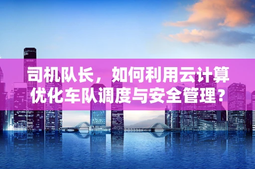 司机队长，如何利用云计算优化车队调度与安全管理？