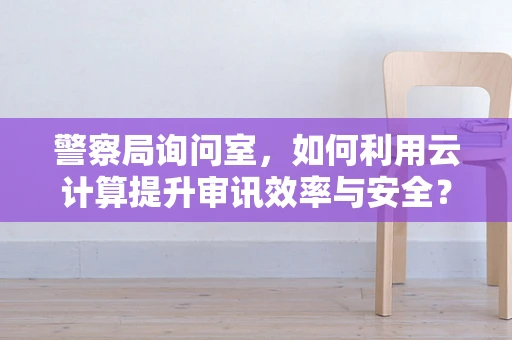 警察局询问室，如何利用云计算提升审讯效率与安全？