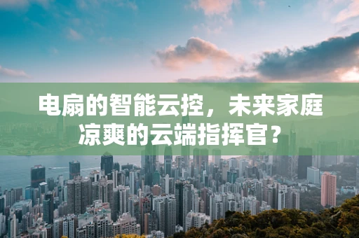 电扇的智能云控，未来家庭凉爽的云端指挥官？