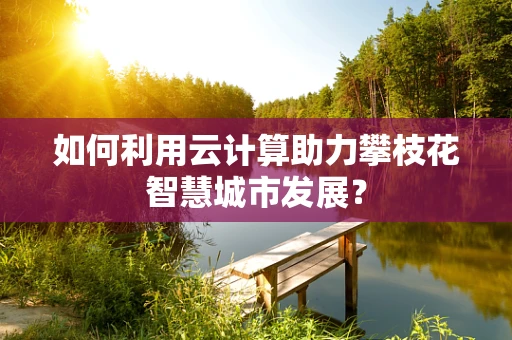 如何利用云计算助力攀枝花智慧城市发展？