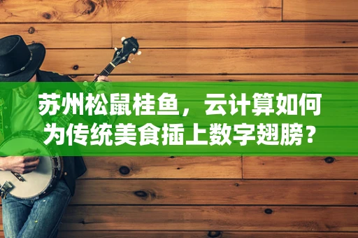 苏州松鼠桂鱼，云计算如何为传统美食插上数字翅膀？