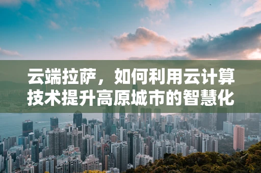云端拉萨，如何利用云计算技术提升高原城市的智慧化进程？