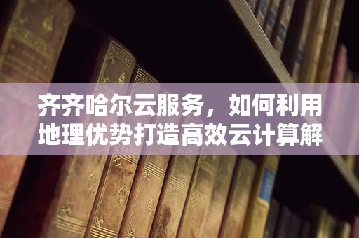 齐齐哈尔云服务，如何利用地理优势打造高效云计算解决方案？