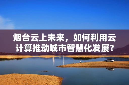 烟台云上未来，如何利用云计算推动城市智慧化发展？