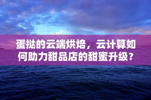 蛋挞的云端烘焙，云计算如何助力甜品店的甜蜜升级？