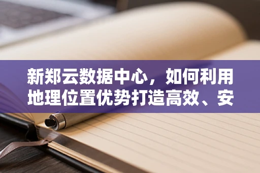 新郑云数据中心，如何利用地理位置优势打造高效、安全的云计算服务？