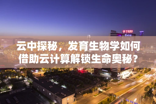 云中探秘，发育生物学如何借助云计算解锁生命奥秘？