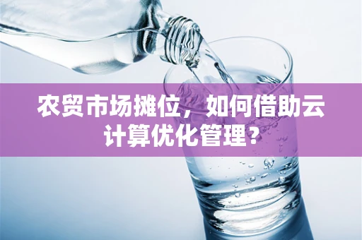 农贸市场摊位，如何借助云计算优化管理？