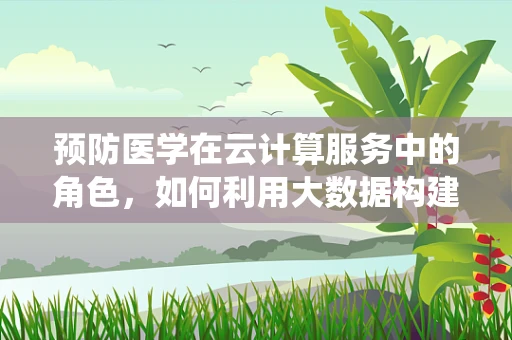 预防医学在云计算服务中的角色，如何利用大数据构建个性化健康预警系统？