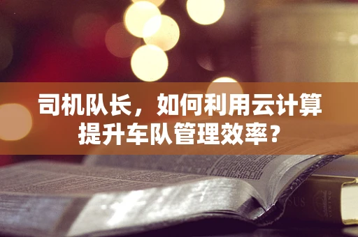 司机队长，如何利用云计算提升车队管理效率？
