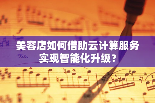 美容店如何借助云计算服务实现智能化升级？