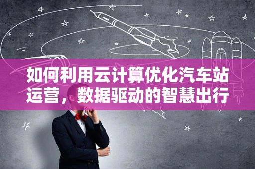 如何利用云计算优化汽车站运营，数据驱动的智慧出行