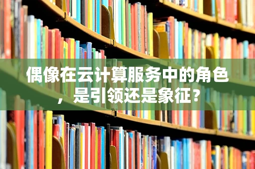 偶像在云计算服务中的角色，是引领还是象征？